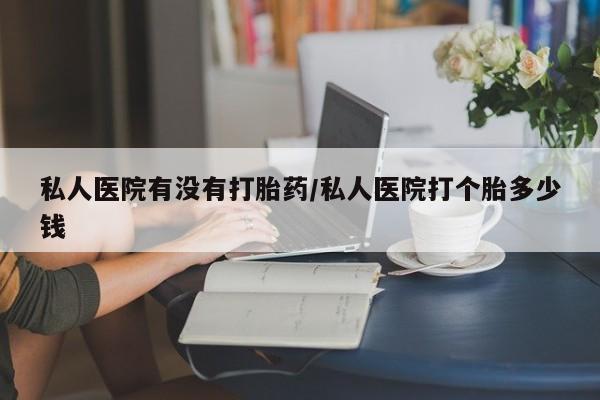米非米索购买私人医院有没有打胎药/私人医院打个胎多少钱