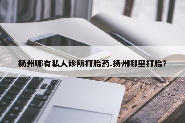 米非米索购买扬州哪有私人诊所打胎药.扬州哪里打胎？