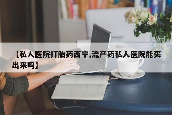米非米索购买【私人医院打胎药西宁,流产药私人医院能买出来吗】