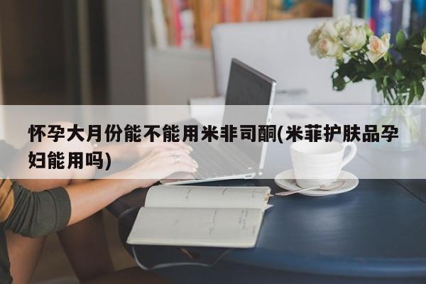 米非米索购买怀孕大月份能不能用米非司酮(米菲护肤品孕妇能用吗)