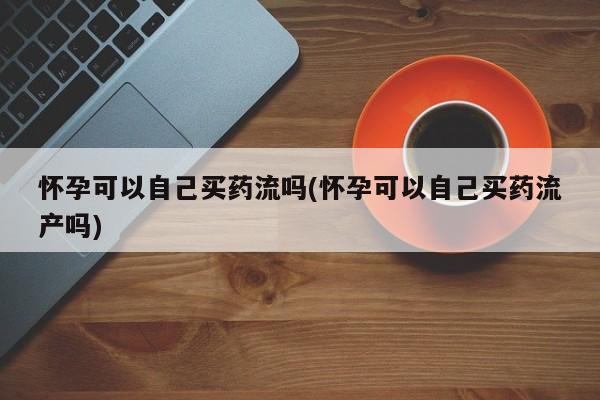 米非米索购买怀孕可以自己买药流吗(怀孕可以自己买药流产吗)
